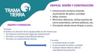 EDIFICIO. DISEÑO Y CONSTRUCCIÓN
• Construcción sanitaria evitando
acumulación de polvo, suciedad.
• Sellar uniones
• Minimizar aberturas, utilizar puertas de
cierre automático, cortinas plásticas, etc.
• Circulación desde zonas limpias a sucias.
Principio
El diseño y la ubicación de los equipos debe ser de manera que:
• Se reduzcan al mínimo del riesgos de contaminación
• Permitan una limpieza y desinfección efectiva
• Permitan un mantenimiento efectivo
EQUIPO Y UTENSILLOS
Y se evite:
• La contaminación cruzada
• La acumulación de polvo y suciedad
• Cualquier efecto adverso sobre la
inocuidad de los productos
 