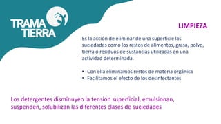 LIMPIEZA
Es la acción de eliminar de una superficie las
suciedades como los restos de alimentos, grasa, polvo,
tierra o residuos de sustancias utilizadas en una
actividad determinada.
• Con ella eliminamos restos de materia orgánica
• Facilitamos el efecto de los desinfectantes
Los detergentes disminuyen la tensión superficial, emulsionan,
suspenden, solubilizan las diferentes clases de suciedades
 