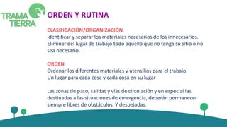 ORDEN Y RUTINA
CLASIFICACIÓN/ORGANIZACIÓN
Identificar y separar los materiales necesarios de los innecesarios.
Eliminar del lugar de trabajo todo aquello que no tenga su sitio o no
sea necesario.
ORDEN
Ordenar los diferentes materiales y utensilios para el trabajo.
Un lugar para cada cosa y cada cosa en su lugar
Las zonas de paso, salidas y vías de circulación y en especial las
destinadas a las situaciones de emergencia, deberán permanecer
siempre libres de obstáculos. Y despejadas.
 