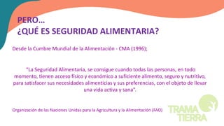 Desde la Cumbre Mundial de la Alimentación - CMA (1996);
“La Seguridad Alimentaria, se consigue cuando todas las personas, en todo
momento, tienen acceso físico y económico a suficiente alimento, seguro y nutritivo,
para satisfacer sus necesidades alimenticias y sus preferencias, con el objeto de llevar
una vida activa y sana”.
Organización de las Naciones Unidas para la Agricultura y la Alimentación (FAO)
PERO…
¿QUÉ ES SEGURIDAD ALIMENTARIA?
 