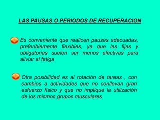 LAS PAUSAS O PERIODOS DE RECUPERACION
Es conveniente que realicen pausas adecuadas,
preferiblemente flexibles, ya que las fijas y
obligatorias suelen ser menos efectivas para
aliviar al fatiga
Otra posibilidad es al rotación de tareas , con
cambios a actividades que no conllevan gran
esfuerzo físico y que no implique la utilización
de los mismos grupos musculares
 