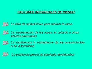 FACTORES INDIVIDUALES DE RIESGO
La falta de aptitud física para realizar la tarea
La inadecuacion de las ropas, el calzado u otros
efectos personales
La insuficiencia o inadaptacion de los conocimientos
o de la formación
La existencia precia de patología dorsolumbar
 