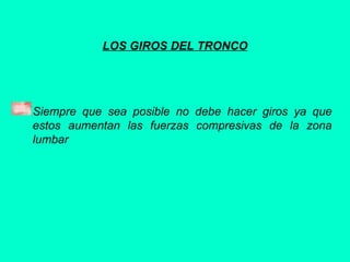 LOS GIROS DEL TRONCO
Siempre que sea posible no debe hacer giros ya que
estos aumentan las fuerzas compresivas de la zona
lumbar
 