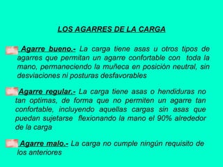 LOS AGARRES DE LA CARGA
Agarre bueno.- La carga tiene asas u otros tipos de
agarres que permitan un agarre confortable con toda la
mano, permaneciendo la muñeca en posición neutral, sin
desviaciones ni posturas desfavorables
Agarre regular.- La carga tiene asas o hendiduras no
tan optimas, de forma que no permiten un agarre tan
confortable, incluyendo aquellas cargas sin asas que
puedan sujetarse flexionando la mano el 90% alrededor
de la carga
Agarre malo.- La carga no cumple ningún requisito de
los anteriores
 