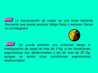 La manipulación de cargar es una tarea bastante
frecuente que puede producir fatiga física o lesiones físicas
en el trabajador.
Se puede entrañar una potencial riesgo la
manipulación de carga de mas de 3 Kg. si las condiciones
ergonómicas son desfavorables y las de mas de 25 Kg.
aunque no exista otras condiciones ergonómicas
desfavorables
 