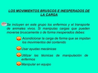 LOS MOVIMIENTOS BRUSCOS E INESPERADOS DE
LA CARGA
Se incluyen en este grupo los enfermos y el transporte
de animales vivos. Si manipulas cargas que pueden
moverse bruscamente o de forma inesperados debes:
Acondicionar la carga de forma que se impidan
los movimientos del contenido
Usar ayudas mecánicas
Utilizar las técnicas de manipulación de
enfermos
Manipular en equipo
 