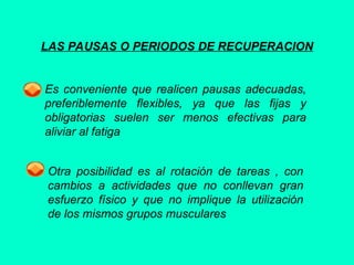 LAS PAUSAS O PERIODOS DE RECUPERACION
Es conveniente que realicen pausas adecuadas,
preferiblemente flexibles, ya que las fijas y
obligatorias suelen ser menos efectivas para
aliviar al fatiga
Otra posibilidad es al rotación de tareas , con
cambios a actividades que no conllevan gran
esfuerzo físico y que no implique la utilización
de los mismos grupos musculares
 