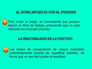 EL RITMO IMPUESTO POR EL PROCESO
Para evitar la fatiga, es conveniente que puedan
regular el ritmo de trabajo, procurando que no este
impuesto por el propio proceso
LA INESTABILIDAD DE LA POSTURA
Las tareas de manipulación de cargas realizadas
preferentemente encima de superficie estables, de
forma que no sea fácil perder el equilibrio
 