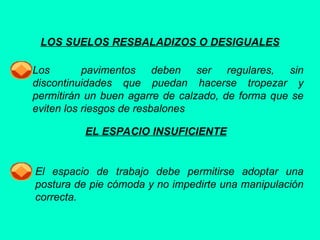 LOS SUELOS RESBALADIZOS O DESIGUALES
Los pavimentos deben ser regulares, sin
discontinuidades que puedan hacerse tropezar y
permitirán un buen agarre de calzado, de forma que se
eviten los riesgos de resbalones
EL ESPACIO INSUFICIENTE
El espacio de trabajo debe permitirse adoptar una
postura de pie cómoda y no impedirte una manipulación
correcta.
 