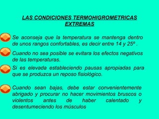 LAS CONDICIONES TERMOHIGROMETRICAS
EXTREMAS
Se aconseja que la temperatura se mantenga dentro
de unos rangos confortables, es decir entre 14 y 25º .
Cuando no sea posible se evitara los efectos negativos
de las temperaturas.
Si es elevada estableciendo pausas apropiadas para
que se produzca un reposo fisiológico.
Cuando sean bajas, debe estar convenientemente
abrigado y procurar no hacer movimientos bruscos o
violentos antes de haber calentado y
desentumeciendo los músculos
 