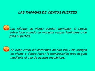 LAS RAFAGAS DE VIENTOS FUERTES
Las ráfagas de viento pueden aumentar el riesgo
sobre todo cuando se manejan cargas laminares o de
gran superficie
Se debe evitar las corrientes de aire frío y las ráfagas
de viento o debes hacer la manipulación mas segura
mediante el uso de ayudas mecánicas.
 