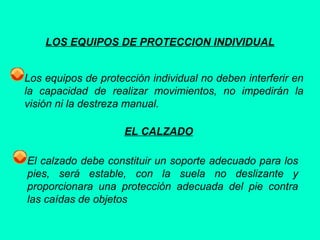 LOS EQUIPOS DE PROTECCION INDIVIDUAL
Los equipos de protección individual no deben interferir en
la capacidad de realizar movimientos, no impedirán la
visión ni la destreza manual.
EL CALZADO
El calzado debe constituir un soporte adecuado para los
pies, será estable, con la suela no deslizante y
proporcionara una protección adecuada del pie contra
las caídas de objetos
 