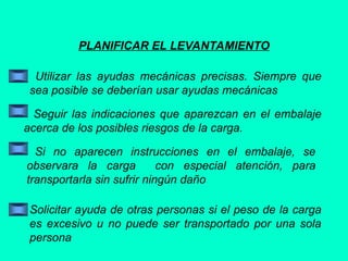 PLANIFICAR EL LEVANTAMIENTO
Utilizar las ayudas mecánicas precisas. Siempre que
sea posible se deberían usar ayudas mecánicas
Seguir las indicaciones que aparezcan en el embalaje
acerca de los posibles riesgos de la carga.
Si no aparecen instrucciones en el embalaje, se
observara la carga con especial atención, para
transportarla sin sufrir ningún daño
Solicitar ayuda de otras personas si el peso de la carga
es excesivo u no puede ser transportado por una sola
persona
 