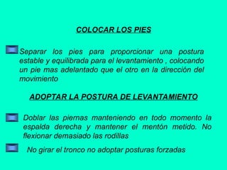 COLOCAR LOS PIES
Separar los pies para proporcionar una postura
estable y equilibrada para el levantamiento , colocando
un pie mas adelantado que el otro en la dirección del
movimiento
ADOPTAR LA POSTURA DE LEVANTAMIENTO
Doblar las piernas manteniendo en todo momento la
espalda derecha y mantener el mentón metido. No
flexionar demasiado las rodillas
No girar el tronco no adoptar posturas forzadas
 