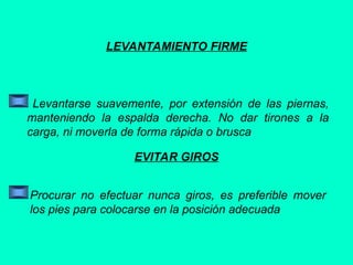 LEVANTAMIENTO FIRME
Levantarse suavemente, por extensión de las piernas,
manteniendo la espalda derecha. No dar tirones a la
carga, ni moverla de forma rápida o brusca
EVITAR GIROS
Procurar no efectuar nunca giros, es preferible mover
los pies para colocarse en la posición adecuada
 