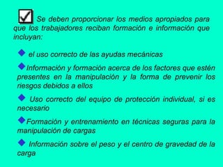 Se deben proporcionar los medios apropiados para
que los trabajadores reciban formación e información que
incluyan:
 el uso correcto de las ayudas mecánicas
Información y formación acerca de los factores que estén
presentes en la manipulación y la forma de prevenir los
riesgos debidos a ellos
 Uso correcto del equipo de protección individual, si es
necesario
Formación y entrenamiento en técnicas seguras para la
manipulación de cargas
 Información sobre el peso y el centro de gravedad de la
carga
 