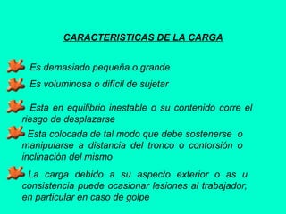 CARACTERISTICAS DE LA CARGA
Es demasiado pequeña o grande
Es voluminosa o difícil de sujetar
Esta en equilibrio inestable o su contenido corre el
riesgo de desplazarse
Esta colocada de tal modo que debe sostenerse o
manipularse a distancia del tronco o contorsión o
inclinación del mismo
La carga debido a su aspecto exterior o as u
consistencia puede ocasionar lesiones al trabajador,
en particular en caso de golpe
 