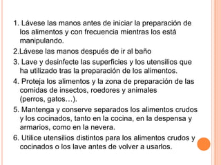 1. Lávese las manos antes de iniciar la preparación de los alimentos y con frecuencia mientras los está manipulando.2.Lávese las manos después de ir al baño3. Lave y desinfecte las superficies y los utensilios que ha utilizado tras la preparación de los alimentos.4. Proteja los alimentos y la zona de preparación de las comidas de insectos, roedores y animales (perros, gatos…).5. Mantenga y conserve separados los alimentos crudos y los cocinados, tanto en la cocina, en la despensa y armarios, como en la nevera.6. Utilice utensilios distintos para los alimentos crudos y cocinados o los lave antes de volver a usarlos.