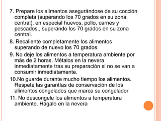 7. Prepare los alimentos asegurándose de su cocción completa (superando los 70 grados en su zona central), en especial huevos, pollo, carnes y pescados., superando los 70 grados en su zona central.8. Recaliente completamente los alimentos superando de nuevo los 70 grados.9. No deje los alimentos a temperatura ambiente por más de 2 horas. Métalos en la nevera inmediatamente tras su preparación si no se van a consumir inmediatamente.10.No guarde durante mucho tiempo los alimentos. Respete las garantías de conservación de los alimentos congelados que marca su congelador11. No descongele los alimentos a temperatura ambiente. Hágalo en la nevera