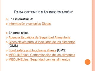 Para obtener más información:En FisterraSalud: Información y consejosDietasEn otros sitiosAgencia Española de Seguridad AlimentariaCinco claves para la inocuidad de los alimentos (OMS)Food safety and foodborneillness (OMS)MEDLINEplus: Contaminación de los alimentosMEDLINEplus: Seguridad con los alimentos