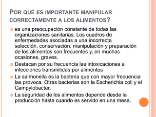 Por qué es importante manipular correctamente a los alimentos?es una preocupación constante de todas las organizaciones sanitarias. Los cuadros de enfermedades asociadas a una incorrecta selección, conservación, manipulación y preparación de los alimentos son frecuentes y, en muchas ocasiones, graves.Destacan por su frecuencia las intoxicaciones e infecciones transmitidas por alimentosLa salmonella es la bacteria que con mayor frecuencia las provoca. Otras bacterias son la Escherichiacoli y el Campylobacter. La seguridad de los alimentos depende desde la producción hasta cuando es servido en una mesa. 