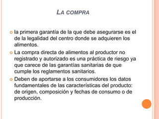 La comprala primera garantía de la que debe asegurarse es el de la legalidad del centro donde se adquieren los alimentos.La compra directa de alimentos al productor no registrado y autorizado es una práctica de riesgo ya que carece de las garantías sanitarias de que cumple los reglamentos sanitarios.Deben de aportarse a los consumidores los datos fundamentales de las características del producto: de origen, composición y fechas de consumo o de producción.