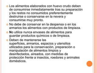Los alimentos elaborados con huevo crudo deben de consumirse inmediatamente tras su preparación y los restos no consumidos preferentemente destruirse o conservarse en la nevera y consumirse muy pronto.No debe de conservar en la despensa o en los armarios los alimentos con productos de limpieza.No utilice nunca envases de alimentos para guardar productos químicos o de limpieza.Deben de mantenerse las superficies, armarios, espacios y utensilios utilizados para la conservación, preparación o manipulación de alimentos limpios y desinfectados, aireados, con medidas de protección frente a insectos, roedores y animales domésticos.
