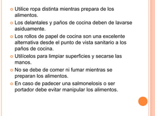 Utilice ropa distinta mientras prepara de los alimentos.Los delantales y paños de cocina deben de lavarse asiduamente.Los rollos de papel de cocina son una excelente alternativa desde el punto de vista sanitario a los paños de cocina.Utilícelos para limpiar superficies y secarse las manos.No se debe de comer ni fumar mientras se preparan los alimentos.En caso de padecer una salmonelosis o ser portador debe evitar manipular los alimentos.
