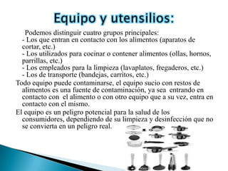 Podemos distinguir cuatro grupos principales:
  - Los que entran en contacto con los alimentos (aparatos de
  cortar, etc.)
  - Los utilizados para cocinar o contener alimentos (ollas, hornos,
  parrillas, etc.)
  - Los empleados para la limpieza (lavaplatos, fregaderos, etc.)
  - Los de transporte (bandejas, carritos, etc.)
Todo equipo puede contaminarse, el equipo sucio con restos de
  alimentos es una fuente de contaminación, ya sea entrando en
  contacto con el alimento o con otro equipo que a su vez, entra en
  contacto con el mismo.
El equipo es un peligro potencial para la salud de los
  consumidores, dependiendo de su limpieza y desinfección que no
  se convierta en un peligro real.
 