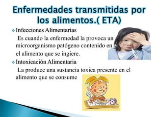  Infecciones Alimentarias
   Es cuando la enfermedad la provoca un
  microorganismo patógeno contenido en
  el alimento que se ingiere.
 Intoxicación Alimentaria
   La produce una sustancia toxica presente en el
  alimento que se consume
 