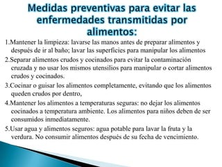 1.Mantener la limpieza: lavarse las manos antes de preparar alimentos y
  después de ir al baño; lavar las superficies para manipular los alimentos
2.Separar alimentos crudos y cocinados para evitar la contaminación
  cruzada y no usar los mismos utensilios para manipular o cortar alimentos
  crudos y cocinados.
3.Cocinar o guisar los alimentos completamente, evitando que los alimentos
  queden crudos por dentro,
4.Mantener los alimentos a temperaturas seguras: no dejar los alimentos
  cocinados a temperatura ambiente. Los alimentos para niños deben de ser
  consumidos inmediatamente.
5.Usar agua y alimentos seguros: agua potable para lavar la fruta y la
  verdura. No consumir alimentos después de su fecha de vencimiento.
 