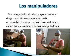 Ser manipulador de alto riesgo no supone
riesgo de enfermar, supone ser más
responsable. La salud de los consumidores se
encuentra en las manos de los manipuladores.
 
