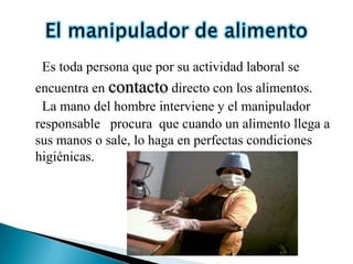 Es toda persona que por su actividad laboral se
encuentra en contacto directo con los alimentos.
 La mano del hombre interviene y el manipulador
responsable procura que cuando un alimento llega a
sus manos o sale, lo haga en perfectas condiciones
higiénicas.
 