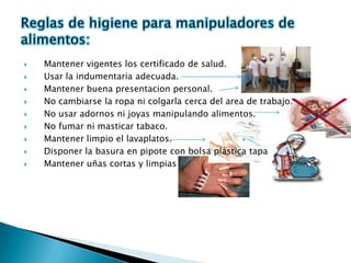    Mantener vigentes los certificado de salud.
   Usar la indumentaria adecuada.
   Mantener buena presentacion personal.
   No cambiarse la ropa ni colgarla cerca del area de trabajo.
   No usar adornos ni joyas manipulando alimentos.
   No fumar ni masticar tabaco.
   Mantener limpio el lavaplatos.
   Disponer la basura en pipote con bolsa plástica tapa.
   Mantener uñas cortas y limpias
 