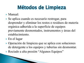    Manual:
   Se aplica cuando es necesario restregar, para
    desprender y eliminar los restos o residuos de materia
    orgánica adherida a la superficie de equipos
    previamente desmontados, instrumentos y áreas del
    establecimiento.
   En el lugar
   Operación de limpieza que se aplica con soluciones
    de detergente a los equipos y tuberías sin desmontar.
   Rociado a alta presión “Algunos Equipos”
 