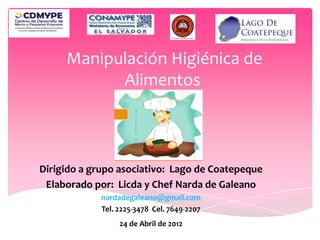Manipulación Higiénica de
           Alimentos



Dirigido a grupo asociativo: Lago de Coatepeque
 Elaborado por: Licda y Chef Narda de Galeano
             nardadegaleano@gmail.com
             Tel. 2225-3478 Cel. 7649-2207
                  24 de Abril de 2012
 
