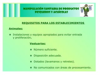 Manipulación Sanitaria de Productos  Pesqueros y Acuícolas REQUISITOS PARA LOS ESTABLECIMIENTOS  Vestuarios: Número suficiente. Disposición adecuada. Dotados (lavamanos y retretes). No comunicados con áreas de procesamiento.  Animales: Instalaciones y equipos apropiados para evitar entrada y proliferación . 