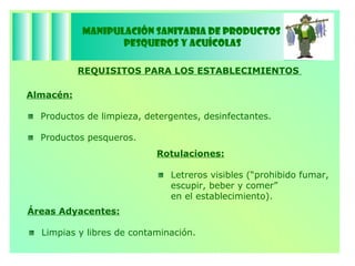 Manipulación Sanitaria de Productos  Pesqueros y Acuícolas REQUISITOS PARA LOS ESTABLECIMIENTOS  Rotulaciones: Letreros visibles (“prohibido fumar, escupir, beber y comer”  en el establecimiento). Áreas Adyacentes: Limpias y libres de contaminación.  Almacén: Productos de limpieza, detergentes, desinfectantes. Productos pesqueros. 