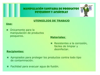 Manipulación Sanitaria de Productos  Pesqueros y Acuícolas UTENSILIOS DE TRABAJO Uso:   Únicamente para la manipulación de productos pesqueros. Materiales :   Resistentes a la corrosión, fáciles de limpiar y desinfectar. Recipientes:   Apropiados para proteger los productos contra todo tipo  de contaminación. Facilidad para evacuar agua de fusión. 