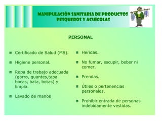 Manipulación Sanitaria de Productos  Pesqueros y Acuícolas PERSONAL Certificado de Salud (MS). Higiene personal. Ropa de trabajo adecuada  (gorro, guantes,tapa bocas, bata, botas) y limpia. Lavado de manos Heridas. No fumar, escupir, beber ni comer. Prendas. Útiles o pertenencias personales. Prohibir entrada de personas indebidamente vestidas. 