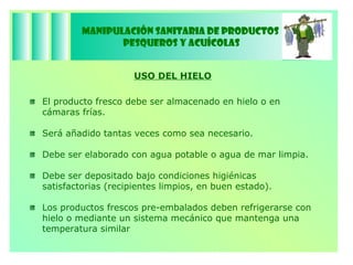 Manipulación Sanitaria de Productos  Pesqueros y Acuícolas USO DEL HIELO El producto fresco debe ser almacenado en hielo o en cámaras frías. Será añadido tantas veces como sea necesario. Debe ser elaborado con agua potable o agua de mar limpia. Debe ser depositado bajo condiciones higiénicas satisfactorias (recipientes limpios, en buen estado). Los productos frescos pre-embalados deben refrigerarse con hielo o mediante un sistema mecánico que mantenga una temperatura similar  