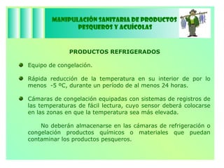Manipulación Sanitaria de Productos  Pesqueros y Acuícolas PRODUCTOS REFRIGERADOS Equipo de congelación. Rápida reducción de la temperatura en su interior de por lo menos  -5 ºC, durante un período de al menos 24 horas. Cámaras de congelación equipadas con sistemas de registros de las temperaturas de fácil lectura, cuyo sensor deberá colocarse en las zonas en que la temperatura sea más elevada. No deberán almacenarse en las cámaras de refrigeración o congelación productos químicos o materiales que puedan contaminar los productos pesqueros. 