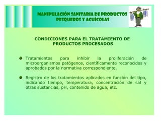 Manipulación Sanitaria de Productos  Pesqueros y Acuícolas CONDICIONES PARA EL TRATAMIENTO DE  PRODUCTOS PROCESADOS Tratamientos para inhibir la proliferación de microorganismos patógenos, científicamente reconocidos y aprobados por la normativa correspondiente. Registro de los tratamientos aplicados en función del tipo, indicando tiempo, temperatura, concentración de sal y otras sustancias, pH, contenido de agua, etc. 