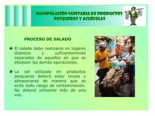 Manipulación Sanitaria de Productos  Pesqueros y Acuícolas PROCESO   DE SALADO El salado debe realizarse en lugares distintos y suficientemente separados de aquellos en que se efectúen las demás operaciones. La sal utilizada en productos pesqueros deberá estar limpia y almacenarse de manera que se evite todo riesgo de contaminación. No deberá utilizarse más de una vez. 