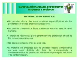 Manipulación Sanitaria de Productos  Pesqueros y Acuícolas MATERIALES DE EMBALAJE No podrán alterar las características organolépticas de los preparados y de los productos pesqueros. No podrán transmitir a éstos sustancias nocivas para la salud humana.  Tendrán la resistencia para garantizar una protección eficaz de los productos pesqueros. No podrán utilizarse más de una vez. El material de embalaje aún no utilizado deberá almacenarse en una zona distinta del área de procesamiento y almacenamiento de productos, donde esté protegido del polvo y la contaminación. 