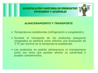 Manipulación Sanitaria de Productos  Pesqueros y Acuícolas ALMACENAMIENTO Y TRANSPORTE Temperaturas establecidas (refrigeración o congelación). Durante el transporte de los productos pesqueros congelados se admitirá como máximo una fluctuación de 3 ºC por encima de la temperatura establecida. Los productos no podrán almacenarse ni transportarse junto con otros que puedan afectar su salubridad o puedan contaminarlos. 