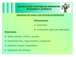 Manipulación Sanitaria de Productos  Pesqueros y Acuícolas REQUISITOS PARA LOS ESTABLECIMIENTOS  Dimensiones:   Suficientes Condiciones higiénicas adecuadas. Materiales: Suelo, paredes, techos y puertas. Superficies lisas, impermeables y resistentes. Fáciles de limpiar y desinfectar. Disposición de drenajes. 