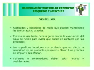 Manipulación Sanitaria de Productos  Pesqueros y Acuícolas VEHÍCULOS Fabricados y equipados de modo que puedan mantenerse las temperaturas exigidas. Cuando se use hielo, deberá garantizarse la evacuación del agua de fusión para evitar que quede en contacto con los productos. Las superficies interiores con acabado que no afecte la salubridad de los productos pesqueros. Serán lisas y fáciles de limpiar y desinfectar. Vehículos o contenedores deben estar limpios y desinfectados. 