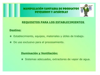 Manipulación Sanitaria de Productos  Pesqueros y Acuícolas Destino: Establecimiento, equipos, materiales y útiles de trabajo.  De uso exclusivo para el procesamiento. REQUISITOS PARA LOS ESTABLECIMIENTOS  Iluminación y Ventilación: Sistemas adecuados, extractores de vapor de agua. 
