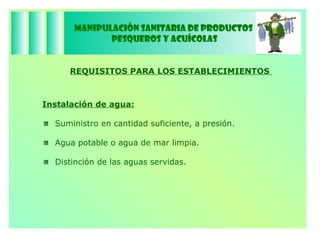Manipulación Sanitaria de Productos  Pesqueros y Acuícolas REQUISITOS PARA LOS ESTABLECIMIENTOS  Instalación de agua: Suministro en cantidad suficiente, a presión. Agua potable o agua de mar limpia. Distinción de las aguas servidas. 